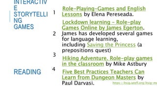 Role-Playing-Games and English
Lessons by Elena Pereseada.
Lockdown learning – Role-play
Games Online by James Egerton.
James has developed several games
for language learning,
including Saving the Princess (a
prepositions quest)
Hiking Adventure. Role-play games
in the classroom by Mike Astbury
Five Best Practices Teachers Can
Learn from Dungeon Masters by
Paul Darvasi.
INTERACTIV
E
STORYTELLI
NG
GAMES
READING
https://ltsig.iatefl.org/ltsig-mo
1
2
3
4
 