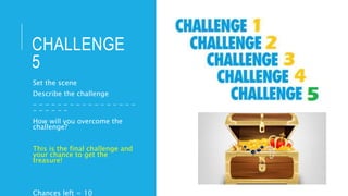 CHALLENGE
5
Set the scene
Describe the challenge
- - - - - - - - - - - - - - - - -
- - - - - -
How will you overcome the
challenge?
This is the final challenge and
your chance to get the
treasure!
Chances left = 10
 