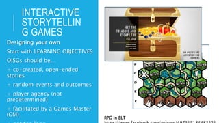 INTERACTIVE
STORYTELLIN
G GAMES
Designing your own
Start with LEARNING OBJECTIVES
OISGs should be…
+ co-created, open-ended
stories
+ random events and outcomes
+ player agency (not
predetermined)
+ facilitated by a Games Master
(GM)
RPG in ELT
 