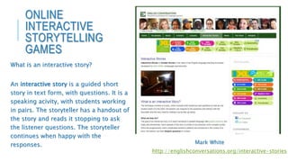 What is an interactive story?
An interactive story is a guided short
story in text form, with questions. It is a
speaking acivity, with students working
in pairs. The storyteller has a handout of
the story and reads it stopping to ask
the listener questions. The storyteller
continues when happy with the
responses.
http://englishconversations.org/interactive-stories
Mark White
ONLINE
INTERACTIVE
STORYTELLING
GAMES
 