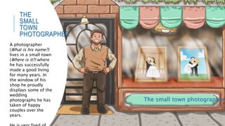 THE
SMALL
TOWN
PHOTOGRAPHER
The small town photographer
A photographer
(What is his name?)
lives in a small town
(Where is it?) where
he has successfully
made a good living
for many years. In
the window of his
shop he proudly
displays some of the
wedding
photographs he has
taken of happy
couples over the
years.
 