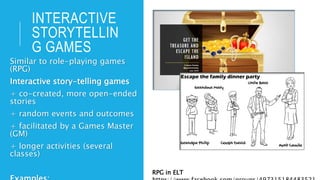INTERACTIVE
STORYTELLIN
G GAMES
Similar to role-playing games
(RPG)
Interactive story-telling games
+ co-created, more open-ended
stories
+ random events and outcomes
+ facilitated by a Games Master
(GM)
+ longer activities (several
classes)
RPG in ELT
 