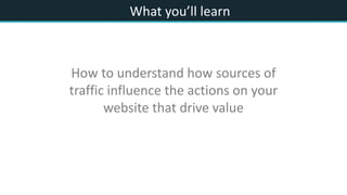 What you’ll learn
How to understand how sources of
traffic influence the actions on your
website that drive value
 