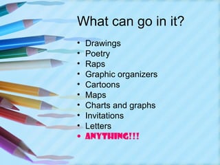 What can go in it?
•   Drawings
•   Poetry
•   Raps
•   Graphic organizers
•   Cartoons
•   Maps
•   Charts and graphs
•   Invitations
•   Letters
•   ANYTHING!!!
 