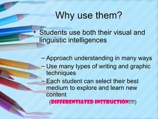 Why use them?
• Students use both their visual and
  linguistic intelligences

  – Approach understanding in many ways
  – Use many types of writing and graphic
    techniques
  – Each student can select their best
    medium to explore and learn new
    content
     (DIFFERENTIATED INSTRUCTION!!!!)
 