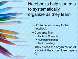 Notebooks help students
to systematically
organize as they learn

 – Organization is key to the
   notebook
 – Concepts like
   • Table of Contents
   • Numbering pages
   • Topic headings
 – They stress the organization of
   a book & they don’t lose papers
   
 