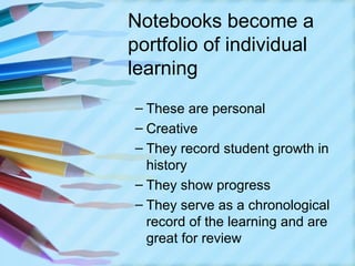 Notebooks become a
portfolio of individual
learning
– These are personal
– Creative
– They record student growth in
  history
– They show progress
– They serve as a chronological
  record of the learning and are
  great for review
 