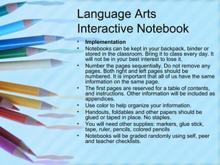 Language Arts
Interactive Notebook
•   Implementation
•   Notebooks can be kept in your backpack, binder or
    stored in the classroom. Bring it to class every day. It
    will not be in your best interest to lose it.
•   Number the pages sequentially. Do not remove any
    pages. Both right and left pages should be
    numbered. It is important that all of us have the same
    information on the same page.
•   The first pages are reserved for a table of contents,
    and instructions. Other information will be included as
    appendices.
•   Use color to help organize your information.
•   Handouts, foldables and other papers should be
    glued or taped in place. No staples.
•   You will need other supplies: markers, glue stick,
    tape, ruler, pencils, colored pencils
•   Notebooks will be graded randomly using self, peer
    and teacher checklists.
 