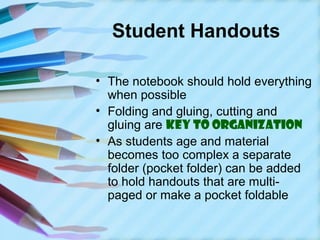 Student Handouts

• The notebook should hold everything
  when possible
• Folding and gluing, cutting and
  gluing are key to organization
• As students age and material
  becomes too complex a separate
  folder (pocket folder) can be added
  to hold handouts that are multi-
  paged or make a pocket foldable
 