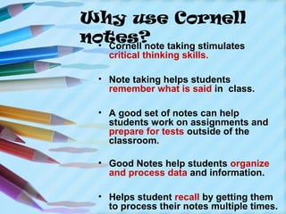 Why use Cornell
notes? taking stimulates
  • Cornell note
    critical thinking skills.

  • Note taking helps students
    remember what is said in class.

  • A good set of notes can help
    students work on assignments and
    prepare for tests outside of the
    classroom.

  • Good Notes help students organize
    and process data and information.

  • Helps student recall by getting them
    to process their notes multiple times.
 