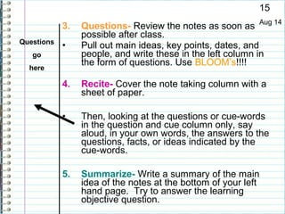 15
            3.   Questions- Review the notes as soon as Aug 14
                 possible after class.
Questions
            •    Pull out main ideas, key points, dates, and
   go            people, and write these in the left column in
                 the form of questions. Use BLOOM’s!!!!
  here

            4.   Recite- Cover the note taking column with a
                 sheet of paper.

            •    Then, looking at the questions or cue-words
                 in the question and cue column only, say
                 aloud, in your own words, the answers to the
                 questions, facts, or ideas indicated by the
                 cue-words.

            5.   Summarize- Write a summary of the main
                 idea of the notes at the bottom of your left
                 hand page. Try to answer the learning
                 objective question.
 