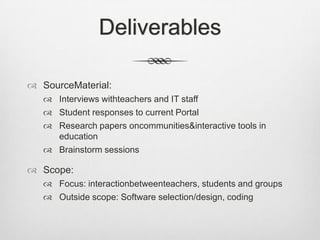 DeliverablesSourceMaterial:Interviews withteachers and IT staffStudent responses to current PortalResearch papers oncommunities & interactive tools in educationBrainstorm sessionsScope:Focus: interactionbetweenteachers, students and groupsOutside scope: Software selection/design, coding