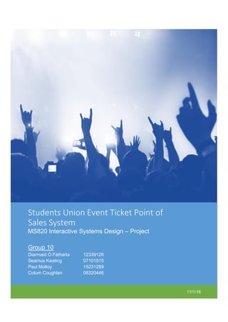 11/1/16
Students Union Event Ticket Point of
Sales System
MS820 Interactive Systems Design – Project
Group 10
Diarmaid Ó Fátharta 12339126
Seamus Keating 07101515
Paul Molloy 15231289
Colum Coughlan 08320446
 