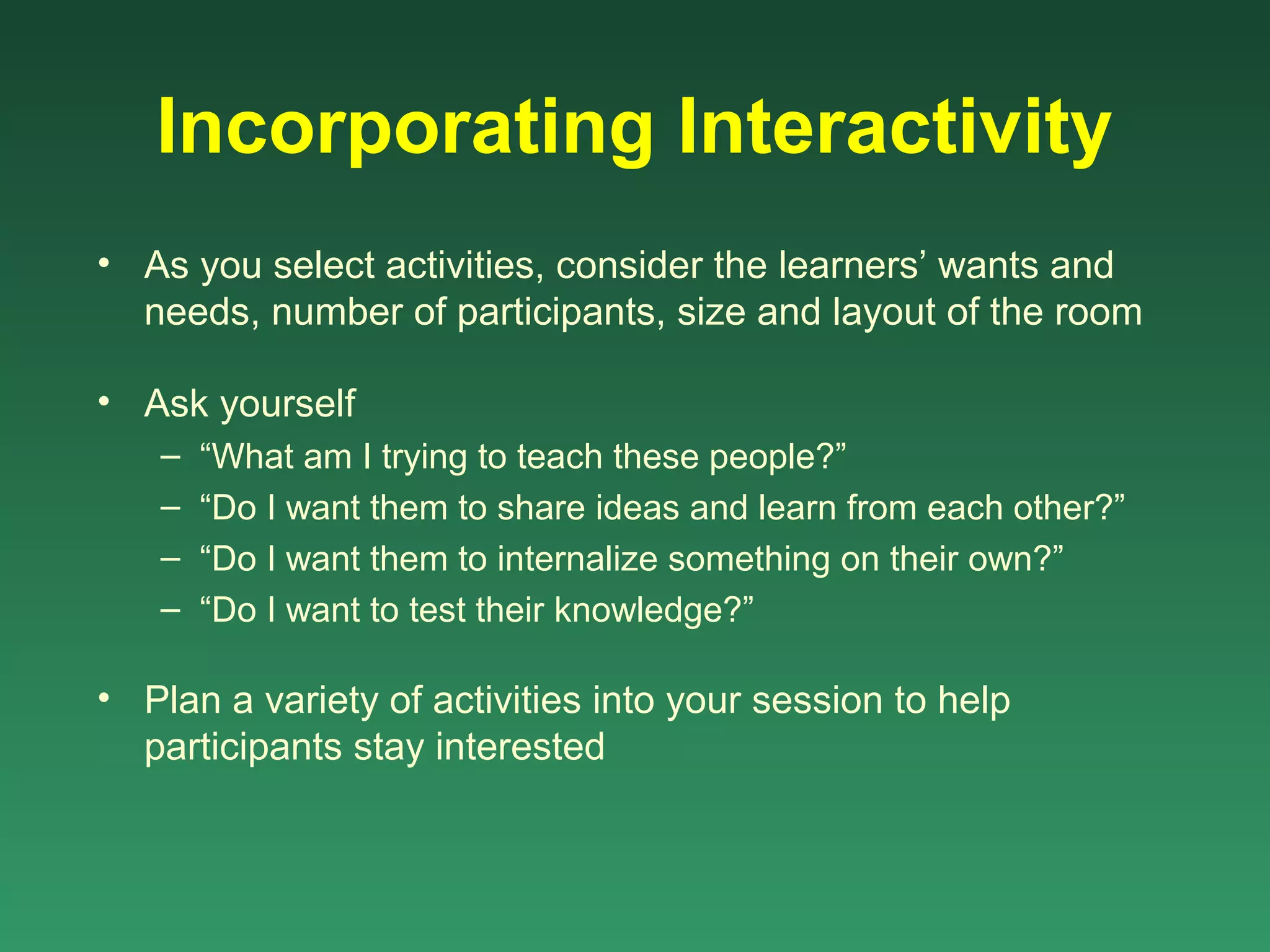 Incorporating Interactivity
• As you select activities, consider the learners’ wants and
  needs, number of participants, size and layout of the room

• Ask yourself
   –   “What am I trying to teach these people?”
   –   “Do I want them to share ideas and learn from each other?”
   –   “Do I want them to internalize something on their own?”
   –   “Do I want to test their knowledge?”

• Plan a variety of activities into your session to help
  participants stay interested
 