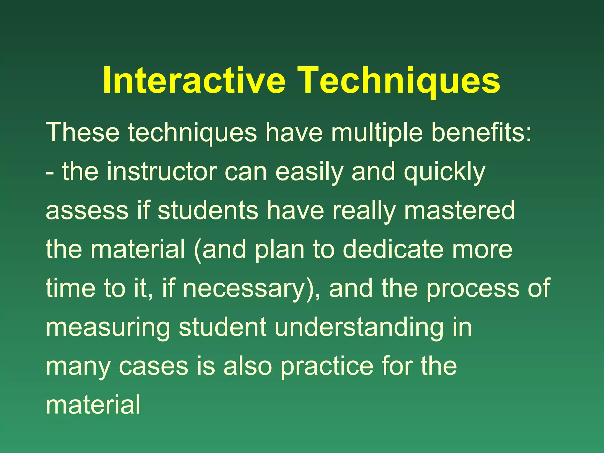 Interactive Techniques
These techniques have multiple benefits:
- the instructor can easily and quickly
assess if students have really mastered
the material (and plan to dedicate more
time to it, if necessary), and the process of
measuring student understanding in
many cases is also practice for the
material
 