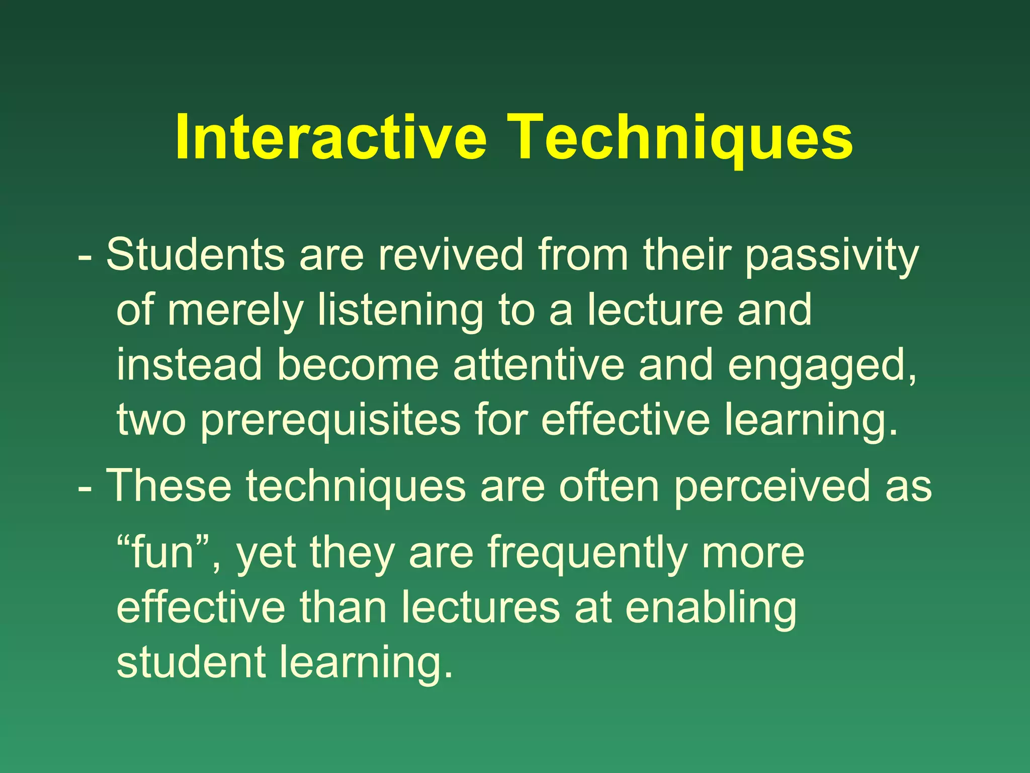 Interactive Techniques
- Students are revived from their passivity
  of merely listening to a lecture and
  instead become attentive and engaged,
  two prerequisites for effective learning.
- These techniques are often perceived as
  “fun”, yet they are frequently more
  effective than lectures at enabling
  student learning.
 