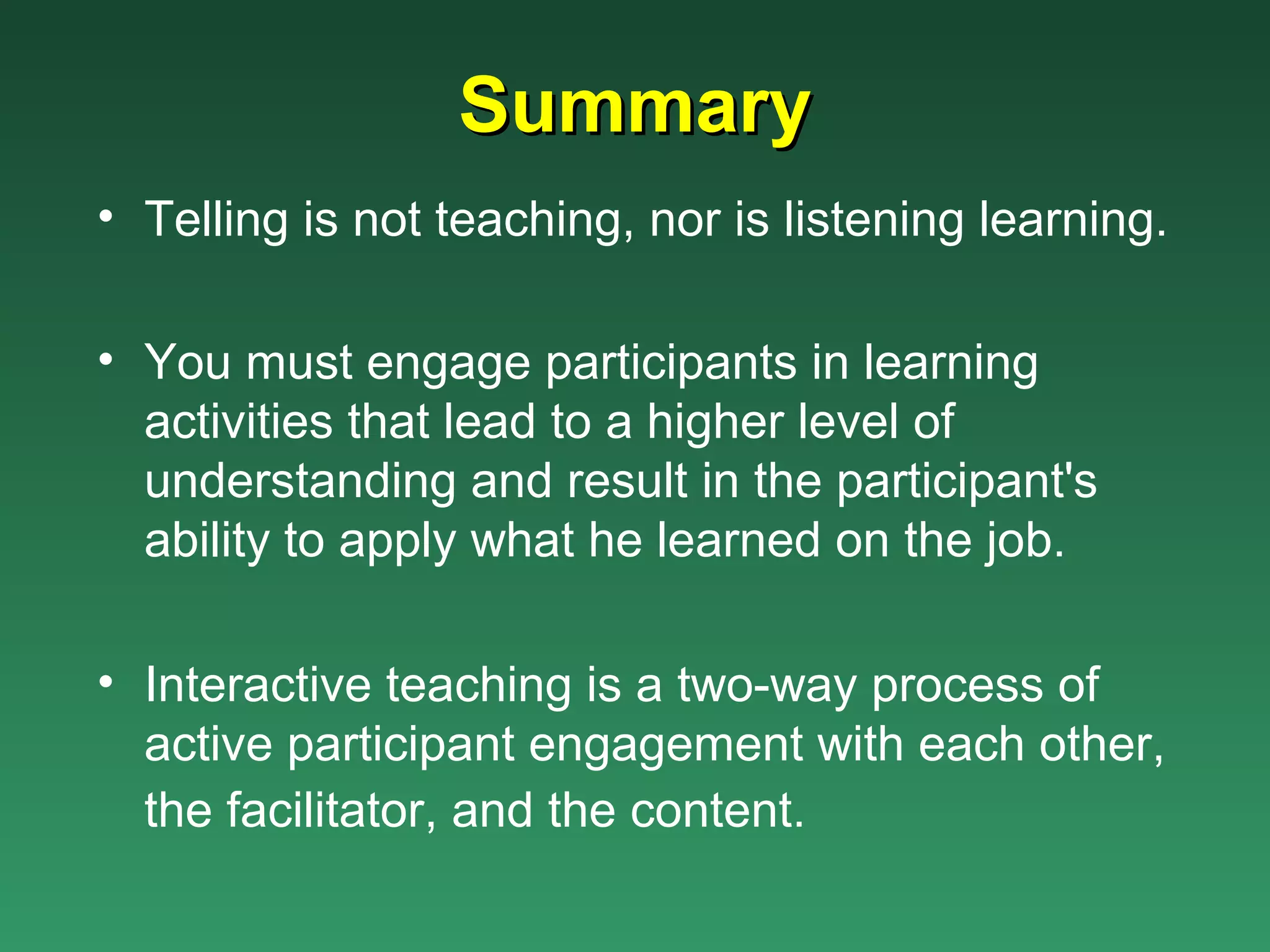 Summary
• Telling is not teaching, nor is listening learning.

• You must engage participants in learning
  activities that lead to a higher level of
  understanding and result in the participant's
  ability to apply what he learned on the job.

• Interactive teaching is a two-way process of
  active participant engagement with each other,
  the facilitator, and the content.
 