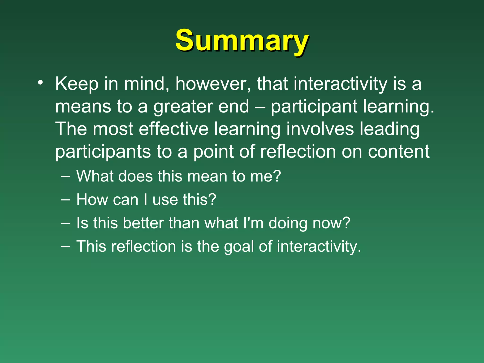 Summary
• Keep in mind, however, that interactivity is a
  means to a greater end – participant learning.
  The most effective learning involves leading
  participants to a point of reflection on content
   –   What does this mean to me?
   –   How can I use this?
   –   Is this better than what I'm doing now?
   –   This reflection is the goal of interactivity.
 