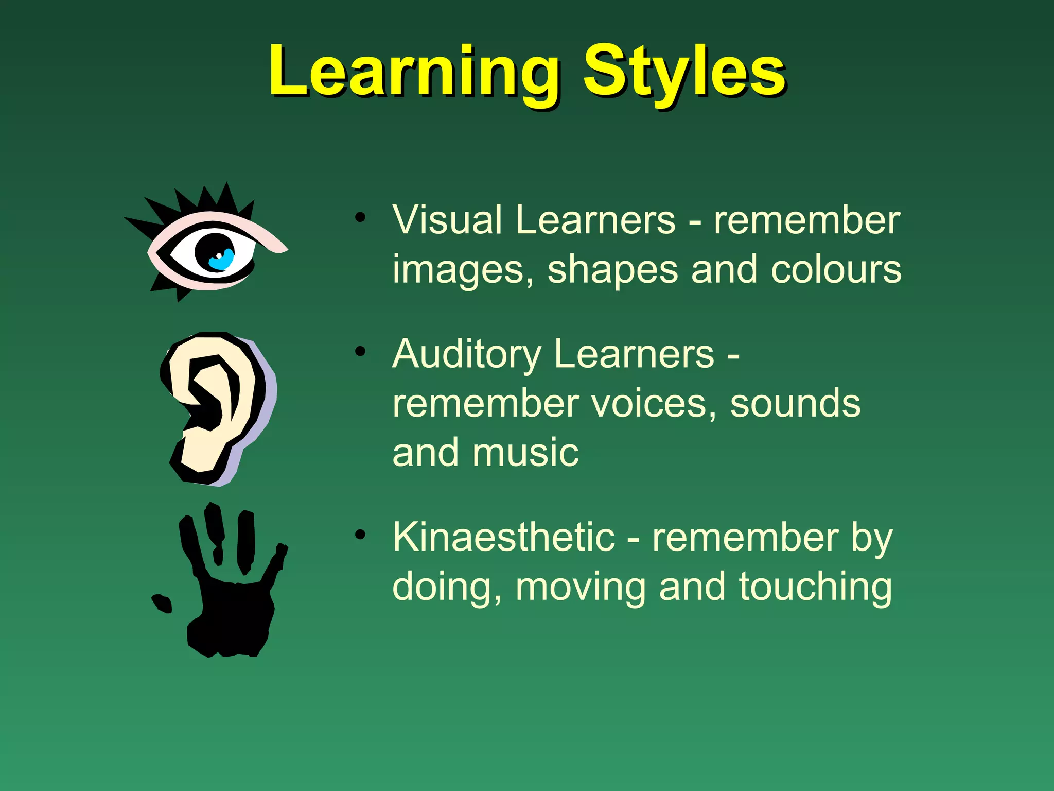 Learning Styles
  • Visual Learners - remember
    images, shapes and colours

  • Auditory Learners -
    remember voices, sounds
    and music

  • Kinaesthetic - remember by
    doing, moving and touching
 