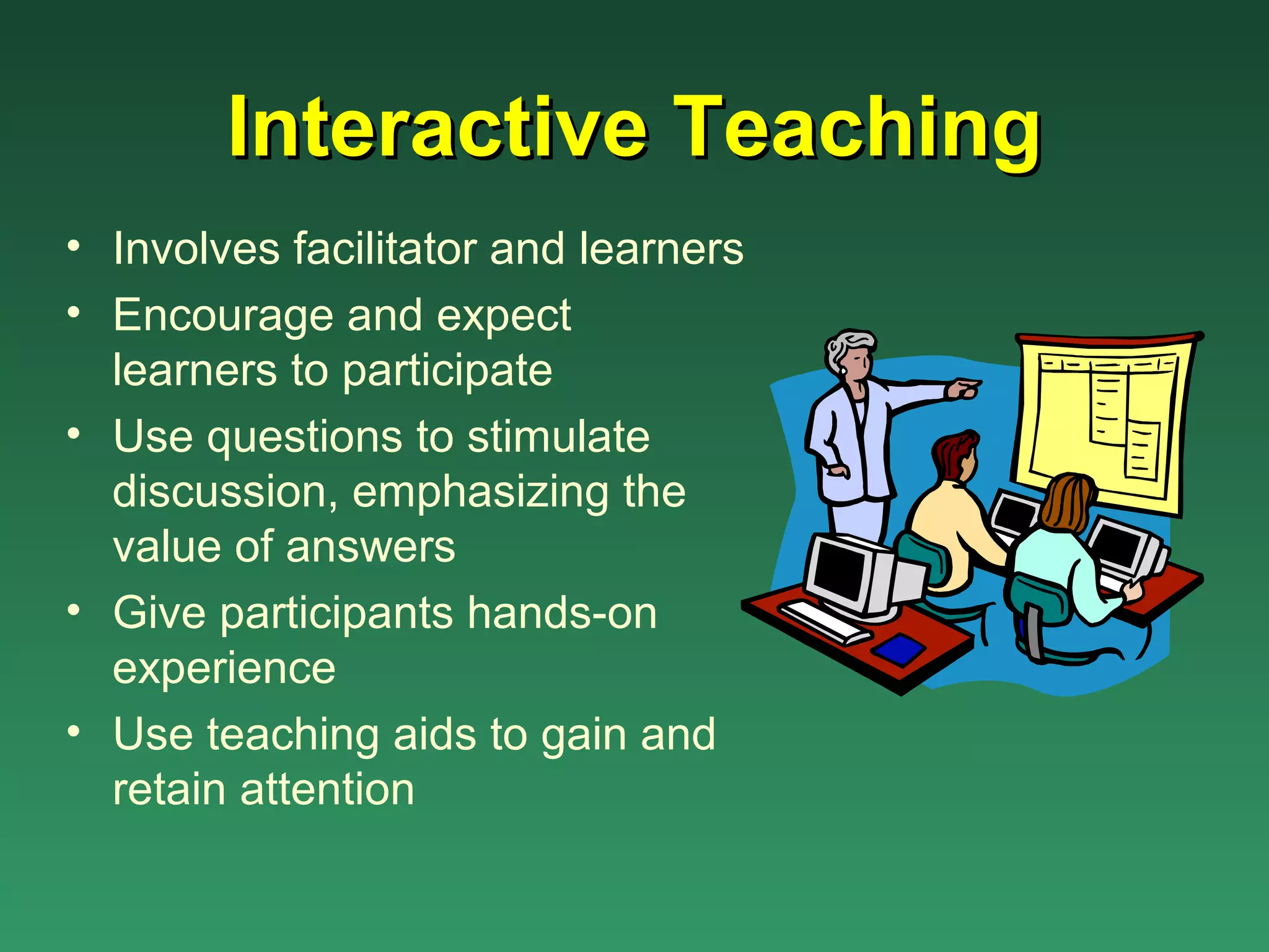Interactive Teaching
• Involves facilitator and learners
• Encourage and expect
  learners to participate
• Use questions to stimulate
  discussion, emphasizing the
  value of answers
• Give participants hands-on
  experience
• Use teaching aids to gain and
  retain attention
 