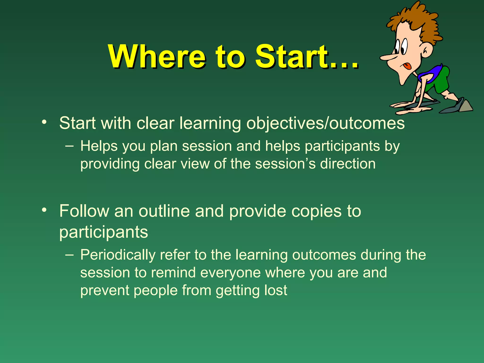 Where to Start…
• Start with clear learning objectives/outcomes
   – Helps you plan session and helps participants by
     providing clear view of the session’s direction


• Follow an outline and provide copies to
  participants
   – Periodically refer to the learning outcomes during the
     session to remind everyone where you are and
     prevent people from getting lost
 