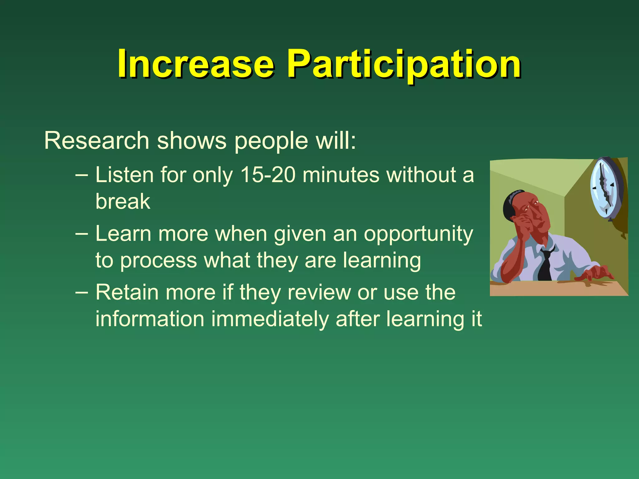 Increase Participation
Research shows people will:
  – Listen for only 15-20 minutes without a
    break
  – Learn more when given an opportunity
    to process what they are learning
  – Retain more if they review or use the
    information immediately after learning it
 