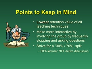 Points to Keep in Mind
      • Lowest retention value of all
        teaching techniques
      • Make more interactive by
        involving the group by frequently
        stopping and asking questions
      • Strive for a “30% / 70% split
        – 30% lecture/ 70% active discussion
 