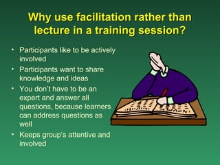 Why use facilitation rather than
      lecture in a training session?
• Participants like to be actively
  involved
• Participants want to share
  knowledge and ideas
• You don’t have to be an
  expert and answer all
  questions, because learners
  can address questions as
  well
• Keeps group’s attentive and
  involved
 
