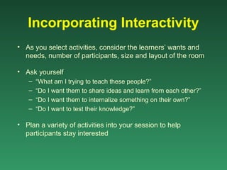 Incorporating Interactivity
• As you select activities, consider the learners’ wants and
  needs, number of participants, size and layout of the room

• Ask yourself
   –   “What am I trying to teach these people?”
   –   “Do I want them to share ideas and learn from each other?”
   –   “Do I want them to internalize something on their own?”
   –   “Do I want to test their knowledge?”

• Plan a variety of activities into your session to help
  participants stay interested
 