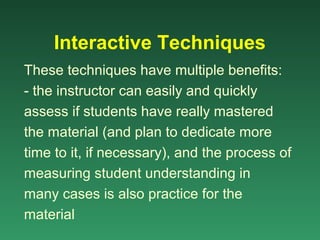 Interactive Techniques
These techniques have multiple benefits:
- the instructor can easily and quickly
assess if students have really mastered
the material (and plan to dedicate more
time to it, if necessary), and the process of
measuring student understanding in
many cases is also practice for the
material
 