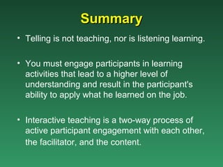 Summary
• Telling is not teaching, nor is listening learning.

• You must engage participants in learning
  activities that lead to a higher level of
  understanding and result in the participant's
  ability to apply what he learned on the job.

• Interactive teaching is a two-way process of
  active participant engagement with each other,
  the facilitator, and the content.
 