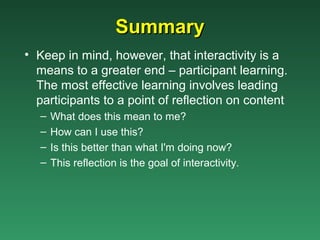 Summary
• Keep in mind, however, that interactivity is a
  means to a greater end – participant learning.
  The most effective learning involves leading
  participants to a point of reflection on content
   –   What does this mean to me?
   –   How can I use this?
   –   Is this better than what I'm doing now?
   –   This reflection is the goal of interactivity.
 