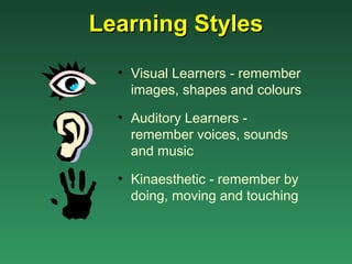 Learning Styles
  • Visual Learners - remember
    images, shapes and colours

  • Auditory Learners -
    remember voices, sounds
    and music

  • Kinaesthetic - remember by
    doing, moving and touching
 