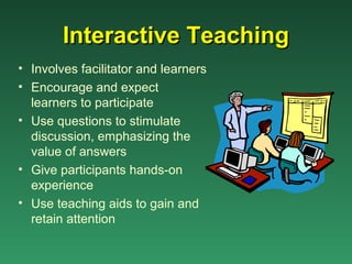 Interactive Teaching
• Involves facilitator and learners
• Encourage and expect
  learners to participate
• Use questions to stimulate
  discussion, emphasizing the
  value of answers
• Give participants hands-on
  experience
• Use teaching aids to gain and
  retain attention
 