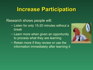 Increase Participation
Research shows people will:
  – Listen for only 15-20 minutes without a
    break
  – Learn more when given an opportunity
    to process what they are learning
  – Retain more if they review or use the
    information immediately after learning it
 