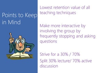 Points to Keep
in Mind
Lowest retention value of all
teaching techniques
Make more interactive by
involving the group by
frequently stopping and asking
questions
Strive for a 30% / 70%
Split 30% lecture/ 70% active
discussion
 