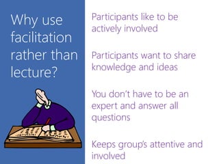 Why use
facilitation
rather than
lecture?
Participants like to be
actively involved
Participants want to share
knowledge and ideas
You don’t have to be an
expert and answer all
questions
Keeps group’s attentive and
involved
 