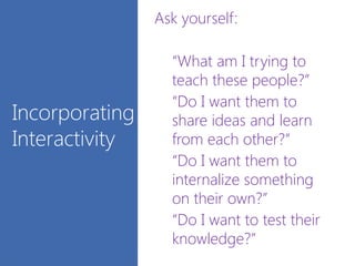 Ask yourself:
“What am I trying to
teach these people?”
“Do I want them to
share ideas and learn
from each other?”
“Do I want them to
internalize something
on their own?”
“Do I want to test their
knowledge?”
Incorporating
Interactivity
 