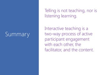 Summary
• Telling is not teaching, nor is
listening learning.
• Interactive teaching is a
two-way process of active
participant engagement
with each other, the
facilitator, and the content.
•
 