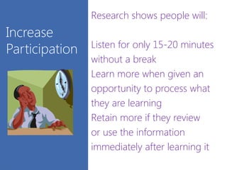 Increase
Participation
Research shows people will:
Listen for only 15-20 minutes
without a break
Learn more when given an
opportunity to process what
they are learning
Retain more if they review
or use the information
immediately after learning it
 