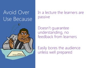 Avoid Over
Use Because
In a lecture the learners are
passive
Doesn’t guarantee
understanding, no
feedback from learners
Easily bores the audience
unless well prepared
 
