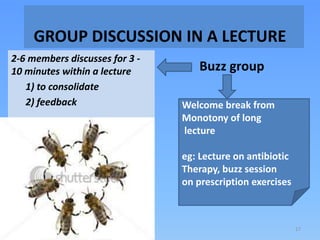 GROUP DISCUSSION IN A LECTURE
Buzz group
2-6 members discusses for 3 -
10 minutes within a lecture
1) to consolidate
2) feedback Welcome break from
Monotony of long
lecture
eg: Lecture on antibiotic
Therapy, buzz session
on prescription exercises
17
 