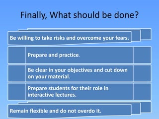 Finally, What should be done?
Be willing to take risks and overcome your fears.
Prepare and practice.
Be clear in your objectives and cut down
on your material.
Prepare students for their role in
interactive lectures.
Remain flexible and do not overdo it.
 