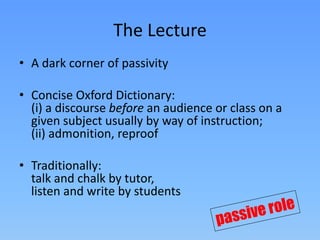 The Lecture
• A dark corner of passivity
• Concise Oxford Dictionary:
(i) a discourse before an audience or class on a
given subject usually by way of instruction;
(ii) admonition, reproof
• Traditionally:
talk and chalk by tutor,
listen and write by students
 