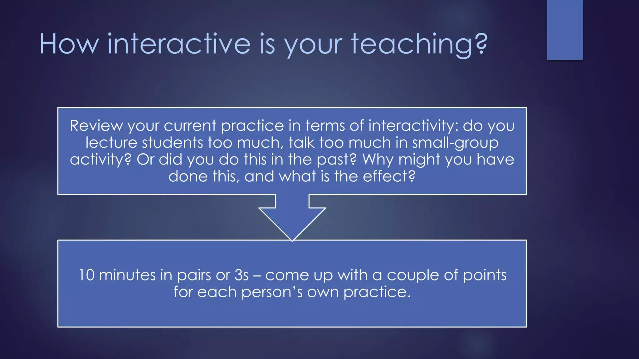 How interactive is your teaching?
10 minutes in pairs or 3s – come up with a couple of points
for each person’s own practice.
Review your current practice in terms of interactivity: do you
lecture students too much, talk too much in small-group
activity? Or did you do this in the past? Why might you have
done this, and what is the effect?
 