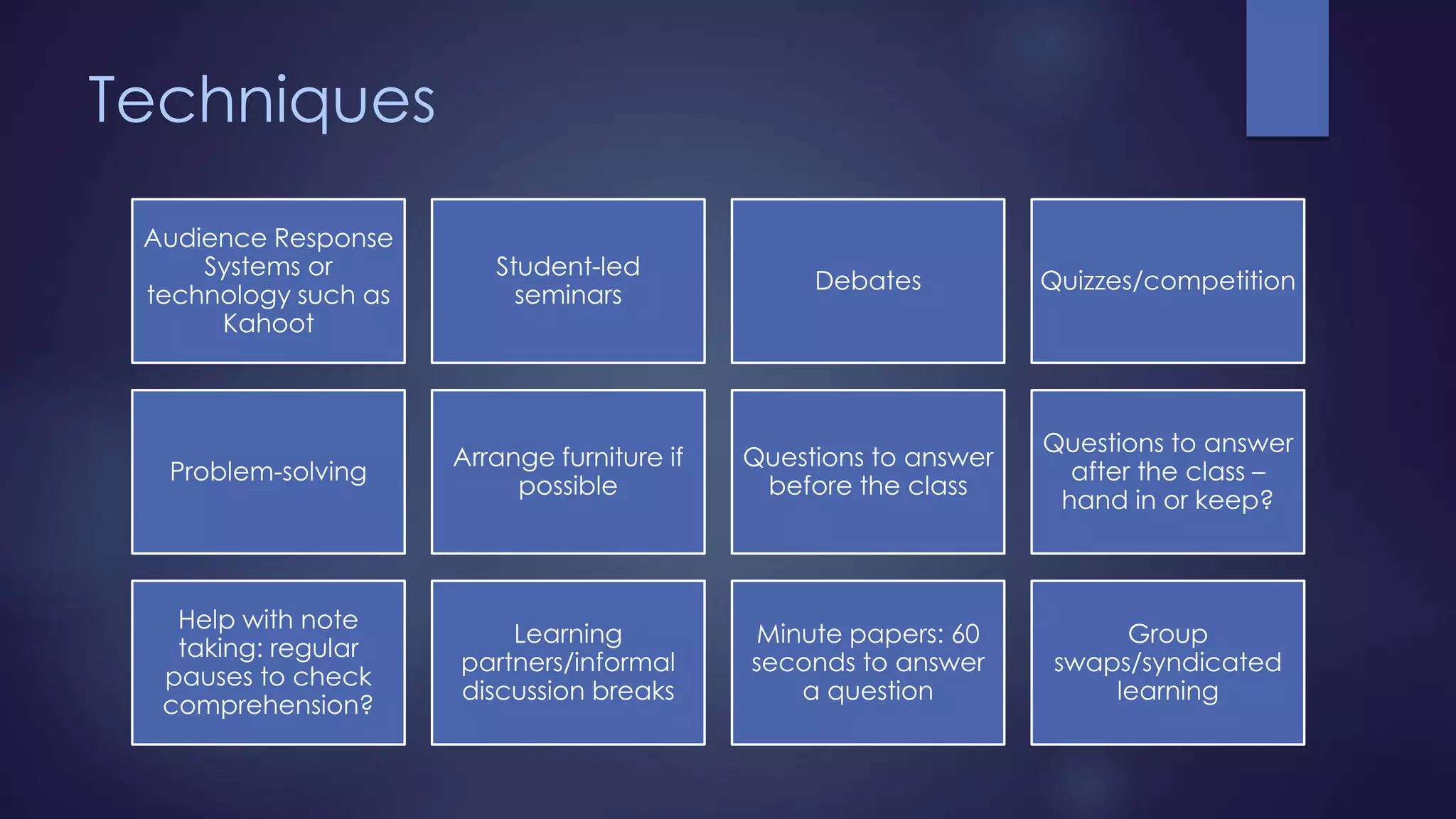 Techniques
Audience Response
Systems or
technology such as
Kahoot
Student-led
seminars
Debates Quizzes/competition
Problem-solving
Arrange furniture if
possible
Questions to answer
before the class
Questions to answer
after the class –
hand in or keep?
Help with note
taking: regular
pauses to check
comprehension?
Learning
partners/informal
discussion breaks
Minute papers: 60
seconds to answer
a question
Group
swaps/syndicated
learning
 