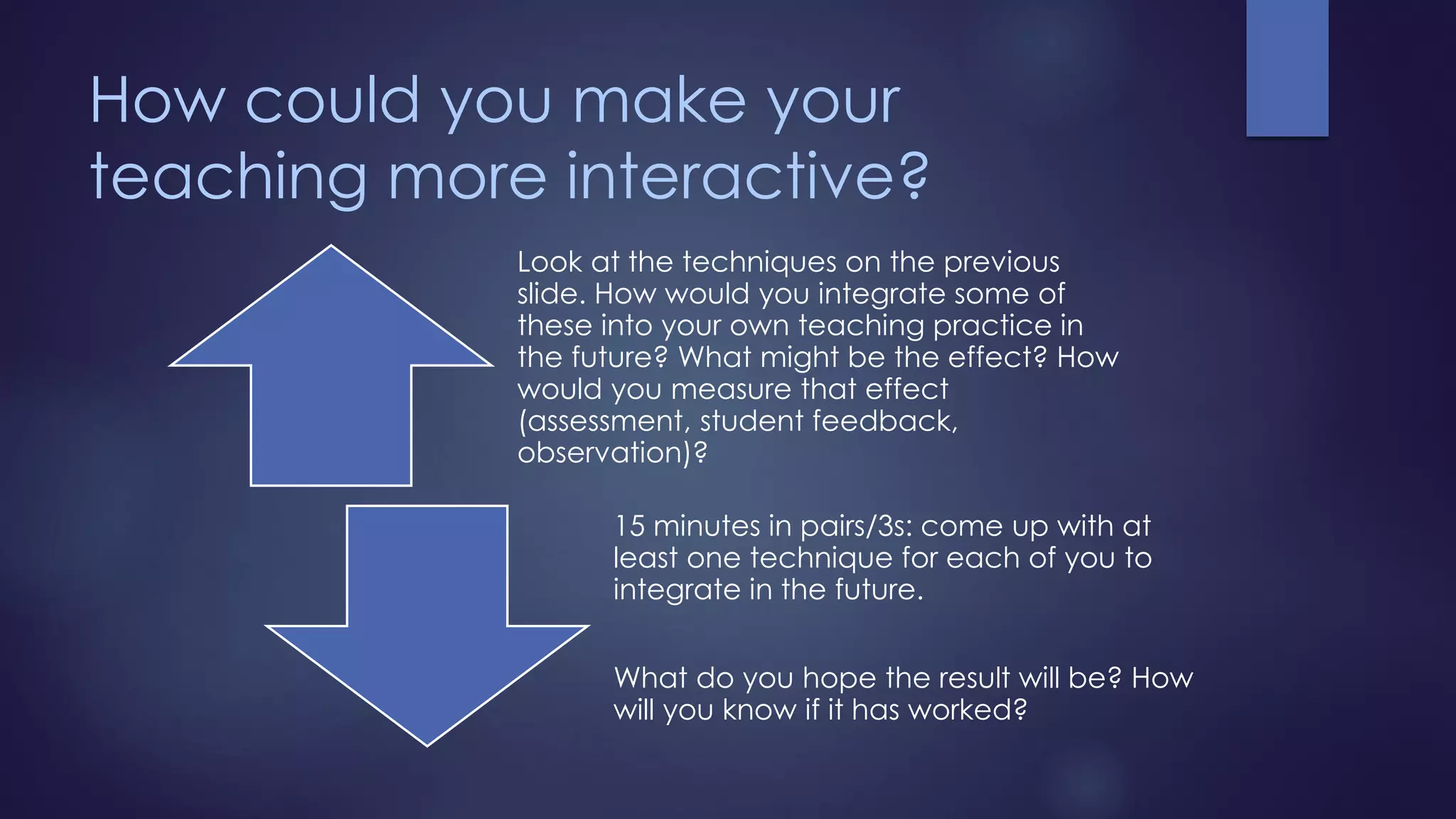 How could you make your
teaching more interactive?
Look at the techniques on the previous
slide. How would you integrate some of
these into your own teaching practice in
the future? What might be the effect? How
would you measure that effect
(assessment, student feedback,
observation)?
15 minutes in pairs/3s: come up with at
least one technique for each of you to
integrate in the future.
What do you hope the result will be? How
will you know if it has worked?
 