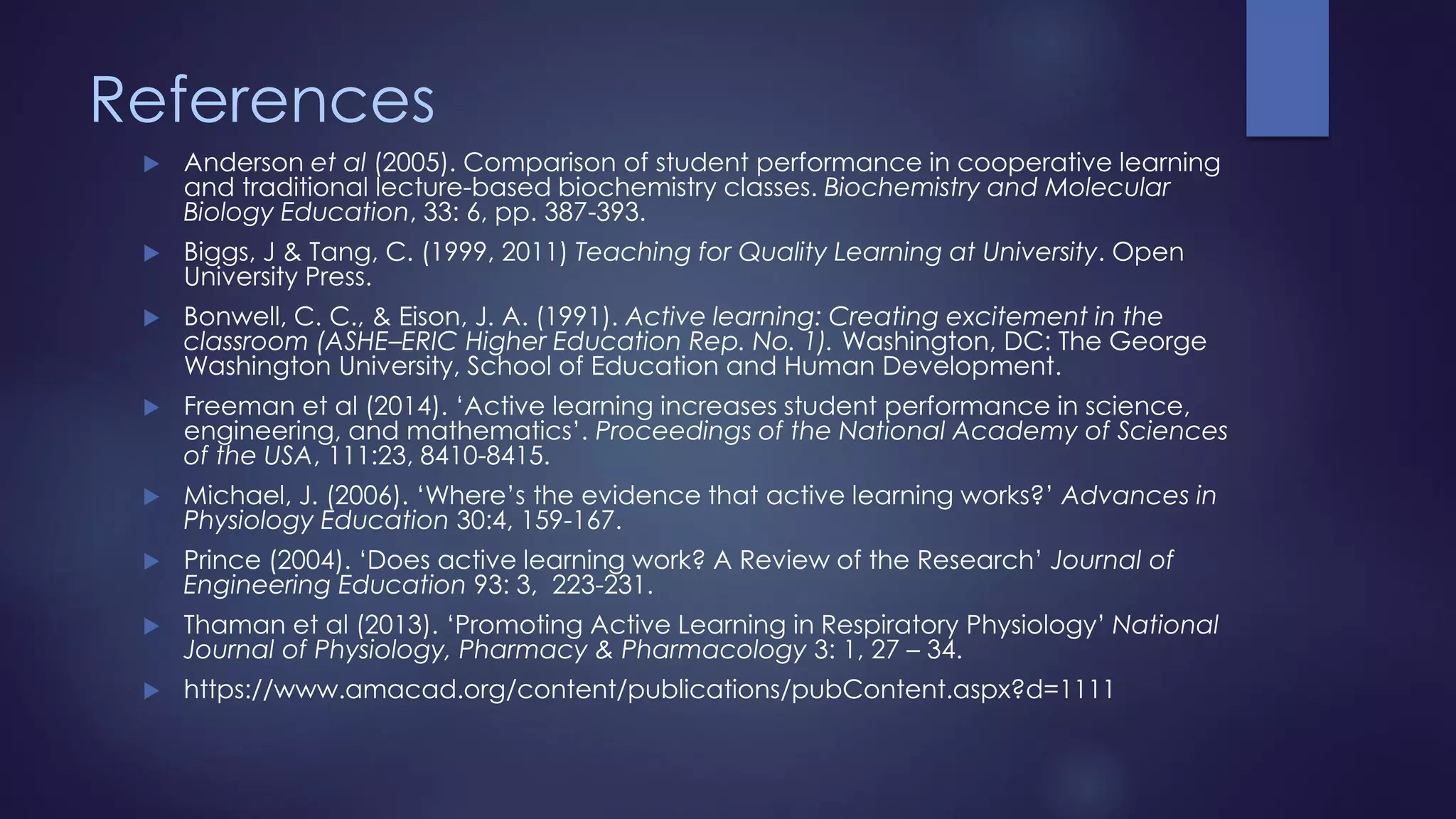 References
 Anderson et al (2005). Comparison of student performance in cooperative learning
and traditional lecture-based biochemistry classes. Biochemistry and Molecular
Biology Education, 33: 6, pp. 387-393.
 Biggs, J & Tang, C. (1999, 2011) Teaching for Quality Learning at University. Open
University Press.
 Bonwell, C. C., & Eison, J. A. (1991). Active learning: Creating excitement in the
classroom (ASHE–ERIC Higher Education Rep. No. 1). Washington, DC: The George
Washington University, School of Education and Human Development.
 Freeman et al (2014). ‘Active learning increases student performance in science,
engineering, and mathematics’. Proceedings of the National Academy of Sciences
of the USA, 111:23, 8410-8415.
 Michael, J. (2006). ‘Where’s the evidence that active learning works?’ Advances in
Physiology Education 30:4, 159-167.
 Prince (2004). ‘Does active learning work? A Review of the Research’ Journal of
Engineering Education 93: 3, 223-231.
 Thaman et al (2013). ‘Promoting Active Learning in Respiratory Physiology’ National
Journal of Physiology, Pharmacy & Pharmacology 3: 1, 27 – 34.
 https://www.amacad.org/content/publications/pubContent.aspx?d=1111
 