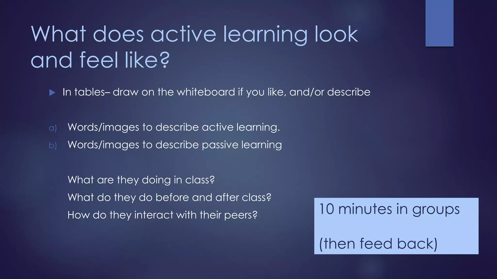 What does active learning look
and feel like?
 In tables– draw on the whiteboard if you like, and/or describe
a) Words/images to describe active learning.
b) Words/images to describe passive learning
What are they doing in class?
What do they do before and after class?
How do they interact with their peers? 10 minutes in groups
(then feed back)
 
