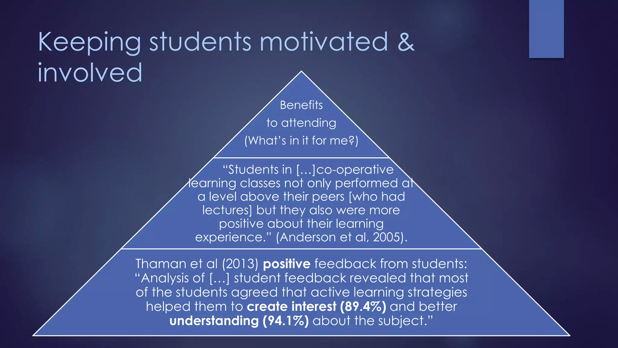 Keeping students motivated &
involved
Benefits
to attending
(What’s in it for me?)
“Students in […]co-operative
learning classes not only performed at
a level above their peers [who had
lectures] but they also were more
positive about their learning
experience.” (Anderson et al, 2005).
Thaman et al (2013) positive feedback from students:
“Analysis of […] student feedback revealed that most
of the students agreed that active learning strategies
helped them to create interest (89.4%) and better
understanding (94.1%) about the subject.”
 